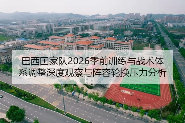 巴西国家队2026季前训练与战术体系调整深度观察与阵容轮换压力分析