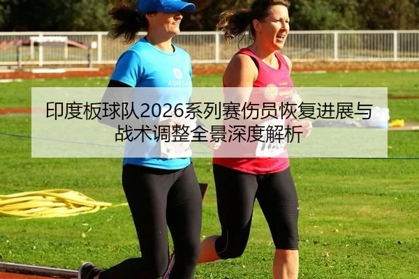 印度板球队2026系列赛伤员恢复进展与战术调整全景深度解析