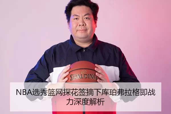 NBA选秀篮网探花签摘下库珀弗拉格即战力深度解析